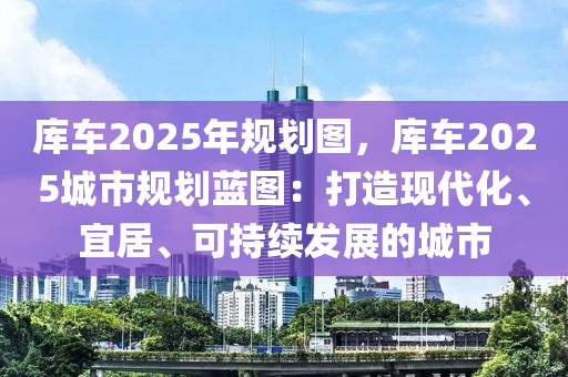 庫車2025年規(guī)劃圖，庫車2025城市規(guī)劃藍圖：打造現(xiàn)代化、宜居、可持續(xù)發(fā)展的城市