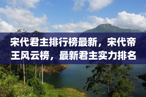 宋代君主排行榜最新，宋代帝王風(fēng)云榜，最新君主實(shí)力排名