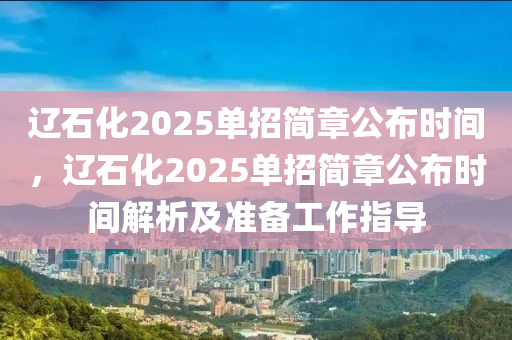 遼石化2025單招簡(jiǎn)章公布時(shí)間，遼石化2025單招簡(jiǎn)章公布時(shí)間解析及準(zhǔn)備工作指導(dǎo)