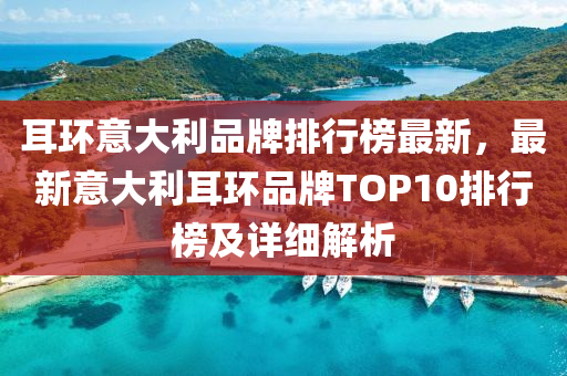 耳環(huán)意大利品牌排行榜最新，最新意大利耳環(huán)品牌TOP10排行榜及詳細(xì)解析