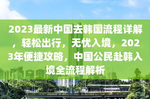 2023最新中國去韓國流程詳解，輕松出行，無憂入境，2023年便捷攻略，中國公民赴韓入境全流程解析