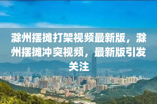 滁州擺攤打架視頻最新版，滁州擺攤沖突視頻，最新版引發(fā)關(guān)注