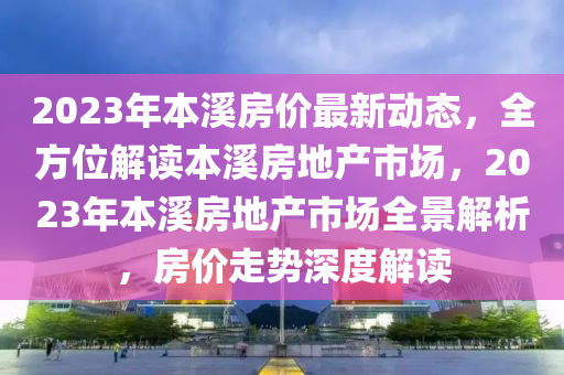 2023年本溪房價最新動態(tài)，全方位解讀本溪房地產(chǎn)市場，2023年本溪房地產(chǎn)市場全景解析，房價走勢深度解讀