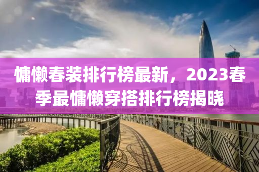 慵懶春裝排行榜最新，2023春季最慵懶穿搭排行榜揭曉