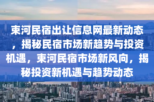 束河民宿出讓信息網(wǎng)最新動態(tài)，揭秘民宿市場新趨勢與投資機遇，束河民宿市場新風(fēng)向，揭秘投資新機遇與趨勢動態(tài)