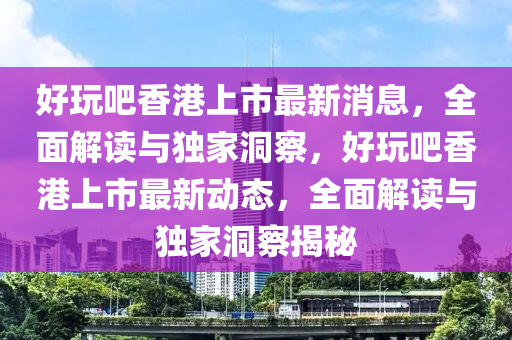 好玩吧香港上市最新消息，全面解讀與獨(dú)家洞察，好玩吧香港上市最新動(dòng)態(tài)，全面解讀與獨(dú)家洞察揭秘