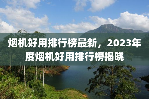 煙機好用排行榜最新，2023年度煙機好用排行榜揭曉