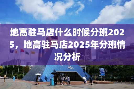 地高駐馬店什么時候分班2025，地高駐馬店2025年分班情況分析