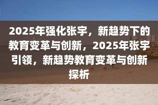 2025年強化張宇，新趨勢下的教育變革與創(chuàng)新，2025年張宇引領(lǐng)，新趨勢教育變革與創(chuàng)新探析