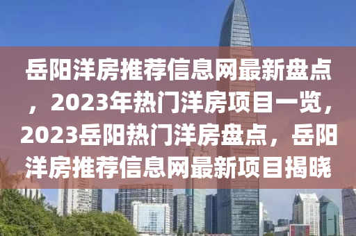 岳陽(yáng)洋房推薦信息網(wǎng)最新盤點(diǎn)，2023年熱門洋房項(xiàng)目一覽，2023岳陽(yáng)熱門洋房盤點(diǎn)，岳陽(yáng)洋房推薦信息網(wǎng)最新項(xiàng)目揭曉