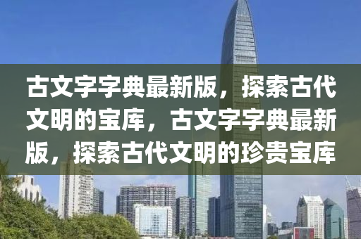 古文字字典最新版，探索古代文明的寶庫(kù)，古文字字典最新版，探索古代文明的珍貴寶庫(kù)