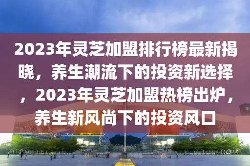 2023年靈芝加盟排行榜最新揭曉，養(yǎng)生潮流下的投資新選擇，2023年靈芝加盟熱榜出爐，養(yǎng)生新風(fēng)尚下的投資風(fēng)口