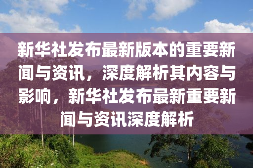 新華社發(fā)布最新版本的重要新聞與資訊，深度解析其內(nèi)容與影響，新華社發(fā)布最新重要新聞與資訊深度解析