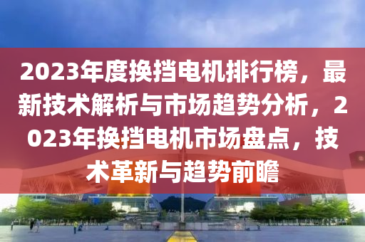 2023年度換擋電機(jī)排行榜，最新技術(shù)解析與市場趨勢分析，2023年換擋電機(jī)市場盤點(diǎn)，技術(shù)革新與趨勢前瞻