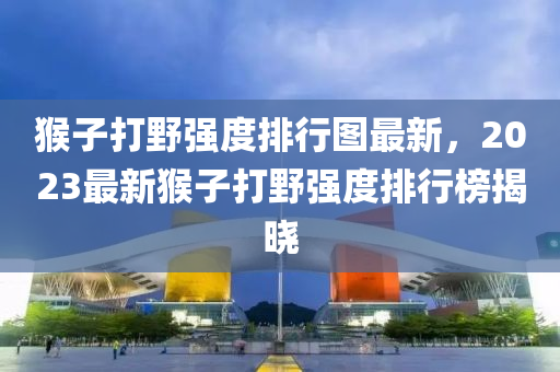 猴子打野強(qiáng)度排行圖最新，2023最新猴子打野強(qiáng)度排行榜揭曉