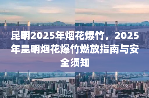 昆明2025年煙花爆竹，2025年昆明煙花爆竹燃放指南與安全須知