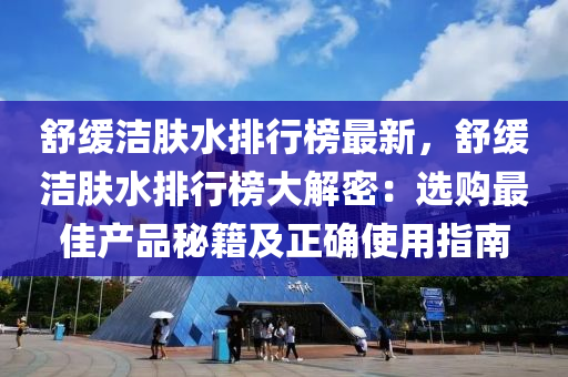 舒緩潔膚水排行榜最新，舒緩潔膚水排行榜大解密：選購最佳產(chǎn)品秘籍及正確使用指南