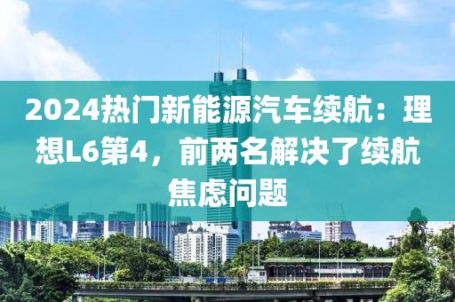 2024熱門新能源汽車?yán)m(xù)航：理想L6第4，前兩名解決了續(xù)航焦慮問題