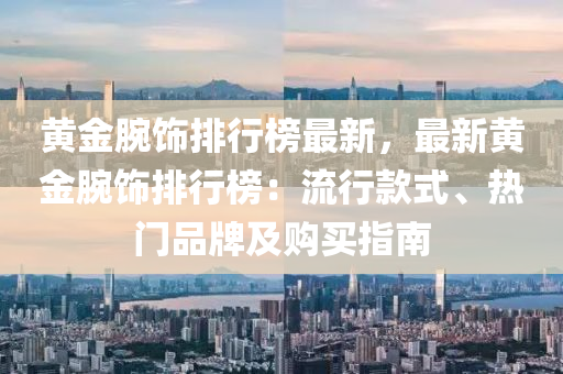 黃金腕飾排行榜最新，最新黃金腕飾排行榜：流行款式、熱門品牌及購買指南