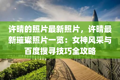 許晴的照片最新照片，許晴最新璀璨照片一覽：女神風采與百度搜尋技巧全攻略