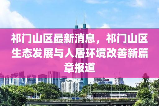 祁門山區(qū)最新消息，祁門山區(qū)生態(tài)發(fā)展與人居環(huán)境改善新篇章報道