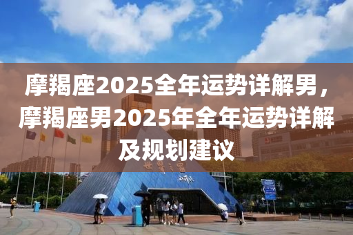 摩羯座2025全年運勢詳解男，摩羯座男2025年全年運勢詳解及規(guī)劃建議