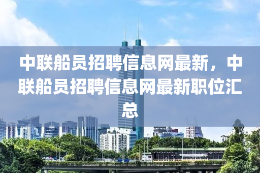 中聯(lián)船員招聘信息網(wǎng)最新，中聯(lián)船員招聘信息網(wǎng)最新職位匯總