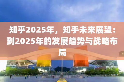 知乎2025年，知乎未來展望：到2025年的發(fā)展趨勢與戰(zhàn)略布局