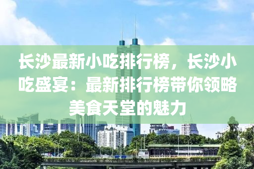 長沙最新小吃排行榜，長沙小吃盛宴：最新排行榜帶你領(lǐng)略美食天堂的魅力