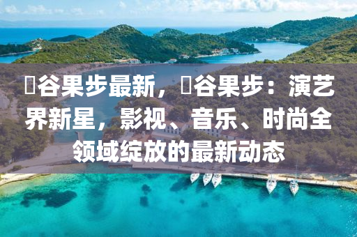 澁谷果步最新，澁谷果步：演藝界新星，影視、音樂、時(shí)尚全領(lǐng)域綻放的最新動(dòng)態(tài)