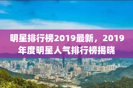 明星排行榜2019最新，2019年度明星人氣排行榜揭曉