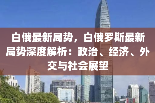 白俄最新局勢(shì)，白俄羅斯最新局勢(shì)深度解析：政治、經(jīng)濟(jì)、外交與社會(huì)展望