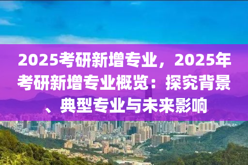 2025考研新增專業(yè)，2025年考研新增專業(yè)概覽：探究背景、典型專業(yè)與未來影響