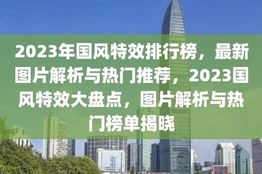 2023年國風(fēng)特效排行榜，最新圖片解析與熱門推薦，2023國風(fēng)特效大盤點(diǎn)，圖片解析與熱門榜單揭曉