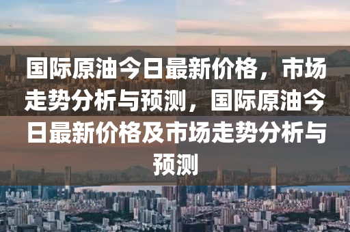 國(guó)際原油今日最新價(jià)格，市場(chǎng)走勢(shì)分析與預(yù)測(cè)，國(guó)際原油今日最新價(jià)格及市場(chǎng)走勢(shì)分析與預(yù)測(cè)