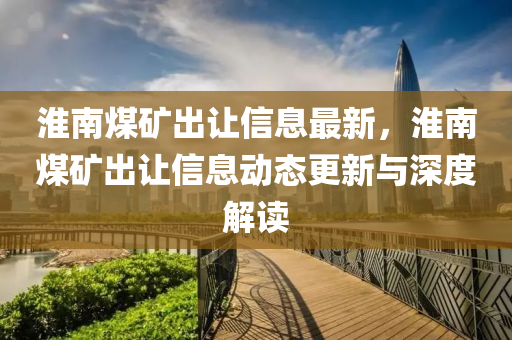 淮南煤礦出讓信息最新，淮南煤礦出讓信息動(dòng)態(tài)更新與深度解讀