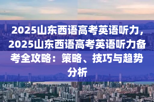 2025山東西語高考英語聽力，2025山東西語高考英語聽力備考全攻略：策略、技巧與趨勢分析