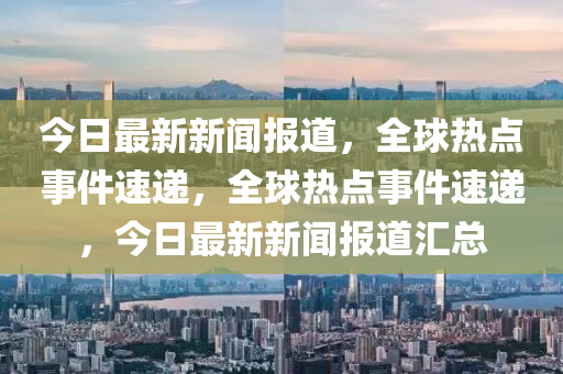 今日最新新聞報道，全球熱點事件速遞，全球熱點事件速遞，今日最新新聞報道匯總