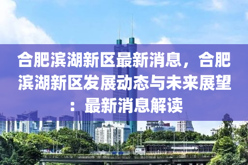 合肥濱湖新區(qū)最新消息，合肥濱湖新區(qū)發(fā)展動態(tài)與未來展望：最新消息解讀