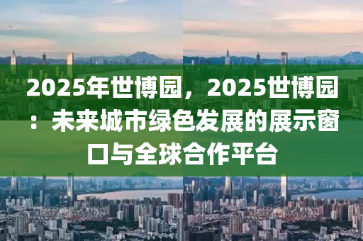 2025年世博園，2025世博園：未來城市綠色發(fā)展的展示窗口與全球合作平臺