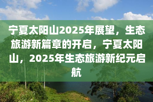 寧夏太陽(yáng)山2025年展望，生態(tài)旅游新篇章的開(kāi)啟，寧夏太陽(yáng)山，2025年生態(tài)旅游新紀(jì)元啟航