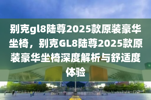 別克gl8陸尊2025款原裝豪華坐椅，別克GL8陸尊2025款原裝豪華坐椅深度解析與舒適度體驗(yàn)