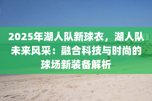 2025年湖人隊新球衣，湖人隊未來風(fēng)采：融合科技與時尚的球場新裝備解析