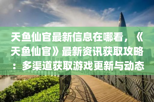 天魚仙官最新信息在哪看，《天魚仙官》最新資訊獲取攻略：多渠道獲取游戲更新與動態(tài)