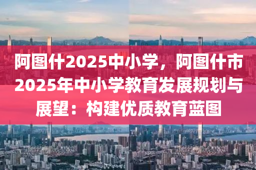 阿圖什2025中小學(xué)，阿圖什市2025年中小學(xué)教育發(fā)展規(guī)劃與展望：構(gòu)建優(yōu)質(zhì)教育藍(lán)圖