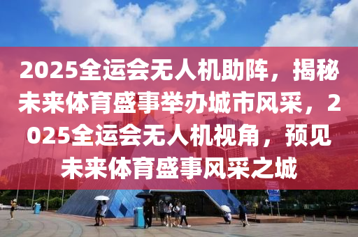 2025全運會無人機助陣，揭秘未來體育盛事舉辦城市風采，2025全運會無人機視角，預見未來體育盛事風采之城