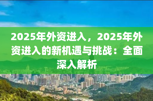 2025年外資進入，2025年外資進入的新機遇與挑戰(zhàn)：全面深入解析