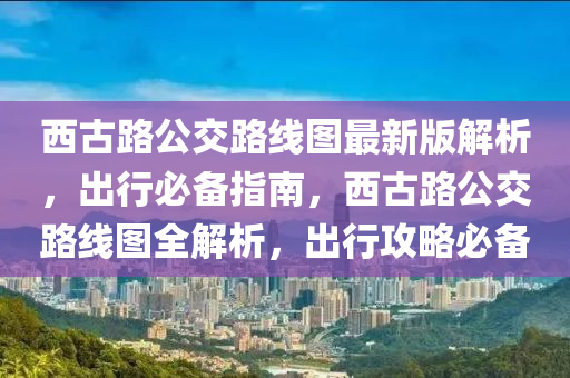 西古路公交路線圖最新版解析，出行必備指南，西古路公交路線圖全解析，出行攻略必備