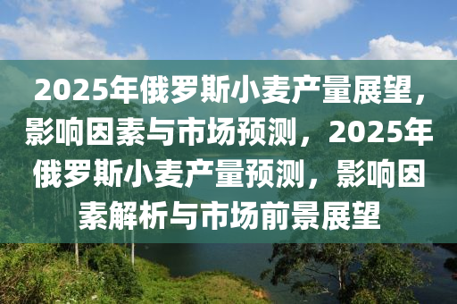 2025年俄羅斯小麥產(chǎn)量展望，影響因素與市場預測，2025年俄羅斯小麥產(chǎn)量預測，影響因素解析與市場前景展望