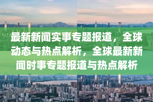 最新新聞實事專題報道，全球動態(tài)與熱點解析，全球最新新聞時事專題報道與熱點解析